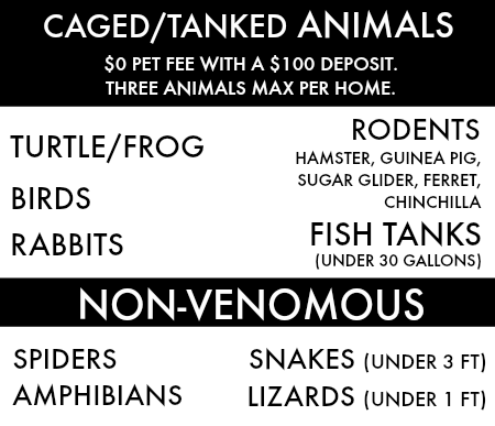 Caged/ Tanked Animals: ##ROW_CONTENT## pet fee with a $100 deposit. Three animals max per home. The animals that are allowed include: turtles, frogs, rodents, birds, rabbits, fish tanks (under 30 gallons). We also allow the following NON-VENEMOUS pets: spiders, snakes (under 3 ft.), amphibians, lizards (under 1 ft.)