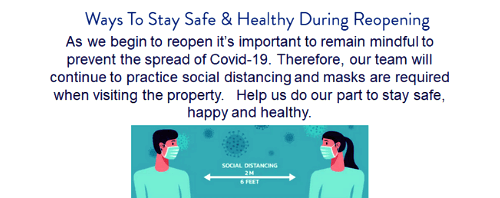 Reopen Banner: Ways to stay safe and healthy during reopening. As we begin to reopen its important to remain mindful to prevent the spread of Covid-19. Therefore, our team will continue to practice social distancing and masks are required when visiting the property. Help us do our part to stay safe, happy and healthy.